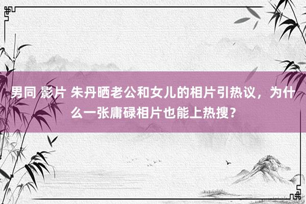 男同 影片 朱丹晒老公和女儿的相片引热议，为什么一张庸碌相片也能上热搜？