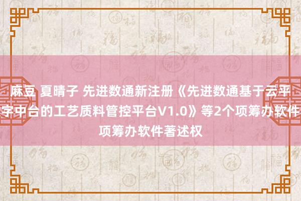 麻豆 夏晴子 先进数通新注册《先进数通基于云平台和数字中台的工艺质料管控平台V1.0》等2个项筹办软件著述权