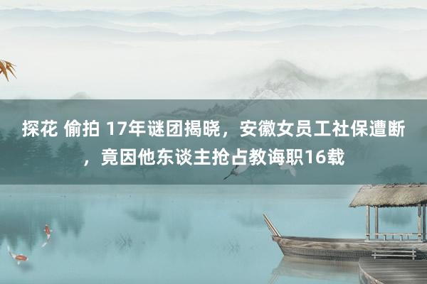 探花 偷拍 17年谜团揭晓，安徽女员工社保遭断，竟因他东谈主抢占教诲职16载