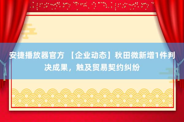 安捷播放器官方 【企业动态】秋田微新增1件判决成果，触及贸易契约纠纷