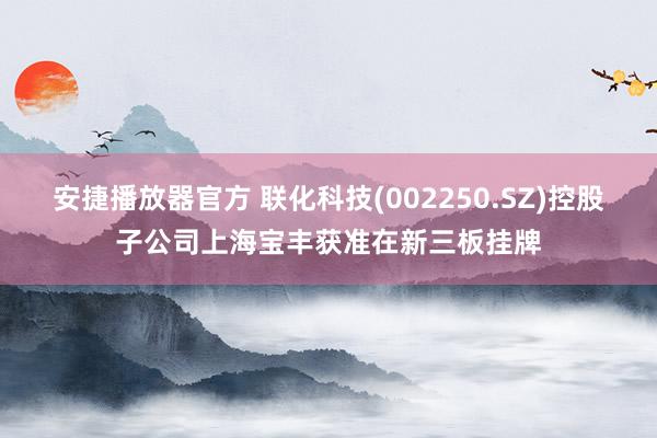 安捷播放器官方 联化科技(002250.SZ)控股子公司上海宝丰获准在新三板挂牌