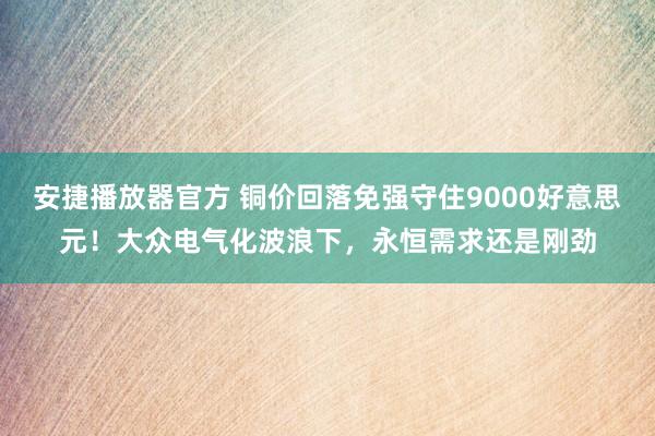 安捷播放器官方 铜价回落免强守住9000好意思元！大众电气化波浪下，永恒需求还是刚劲