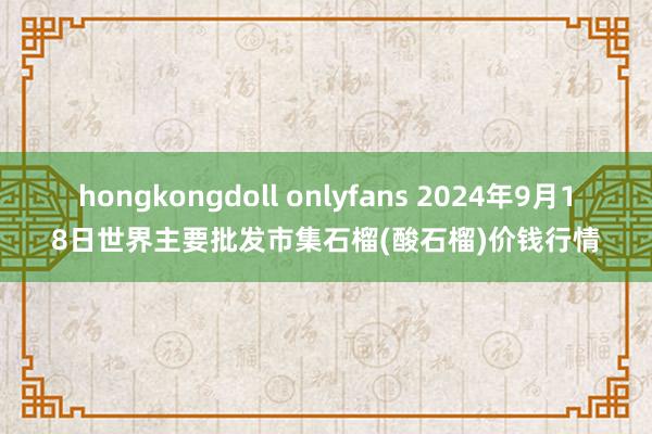 hongkongdoll onlyfans 2024年9月18日世界主要批发市集石榴(酸石榴)价钱行情