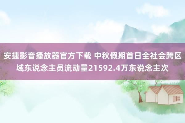 安捷影音播放器官方下载 中秋假期首日全社会跨区域东说念主员流动量21592.4万东说念主次