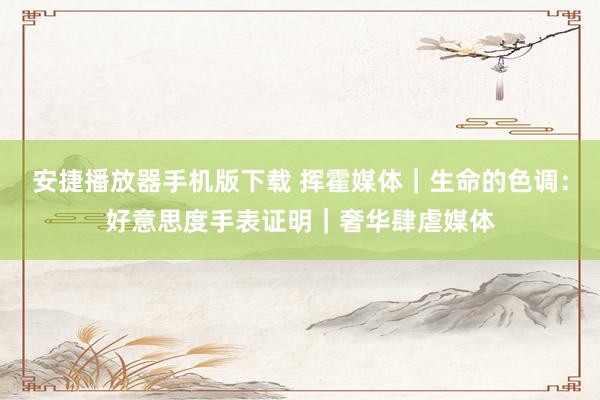 安捷播放器手机版下载 挥霍媒体｜生命的色调：好意思度手表证明｜奢华肆虐媒体