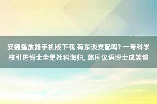 安捷播放器手机版下载 有东谈支配吗? 一专科学校引进博士全是社科海归， 韩国汉语博士成笑谈