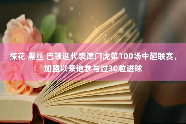 探花 黑丝 巴顿迎代表津门虎第100场中超联赛，加盟以来他参与过30粒进球