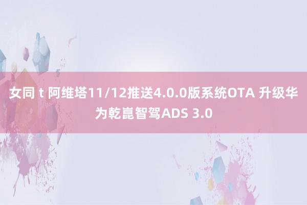 女同 t 阿维塔11/12推送4.0.0版系统OTA 升级华为乾崑智驾ADS 3.0