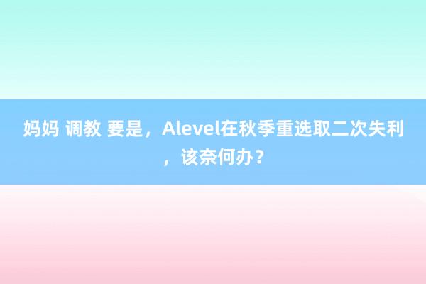 妈妈 调教 要是，Alevel在秋季重选取二次失利，该奈何办？