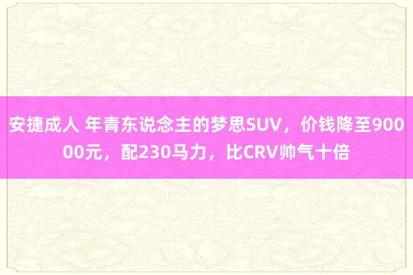 安捷成人 年青东说念主的梦思SUV，价钱降至90000元，配230马力，比CRV帅气十倍