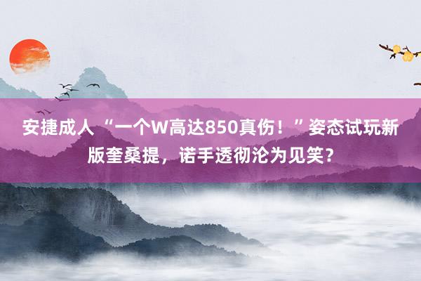 安捷成人 “一个W高达850真伤！”姿态试玩新版奎桑提，诺手透彻沦为见笑？