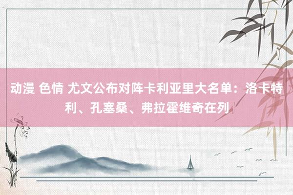 动漫 色情 尤文公布对阵卡利亚里大名单：洛卡特利、孔塞桑、弗拉霍维奇在列