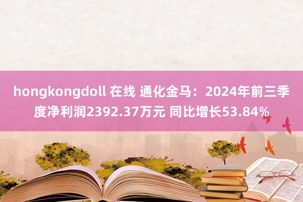 hongkongdoll 在线 通化金马：2024年前三季度净利润2392.37万元 同比增长53.84%