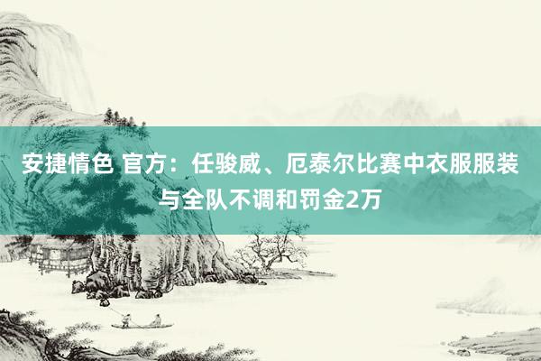 安捷情色 官方：任骏威、厄泰尔比赛中衣服服装与全队不调和罚金2万