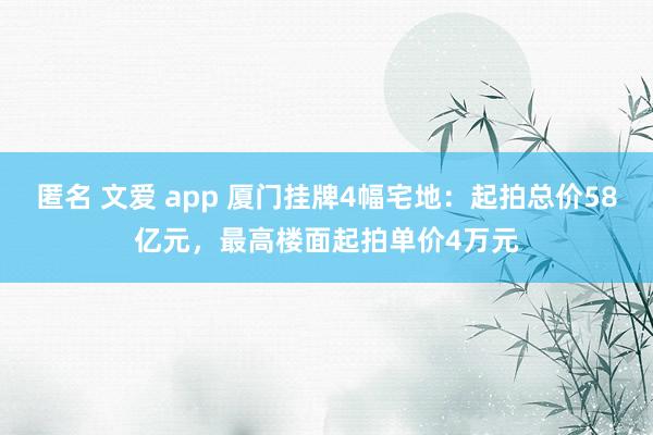 匿名 文爱 app 厦门挂牌4幅宅地：起拍总价58亿元，最高楼面起拍单价4万元