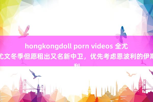 hongkongdoll porn videos 全尤文：尤文冬季但愿租出又名新中卫，优先考虑恩波利的伊斯麦利