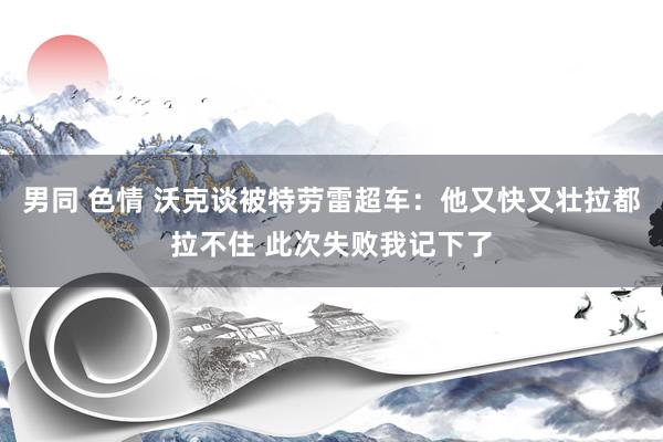 男同 色情 沃克谈被特劳雷超车：他又快又壮拉都拉不住 此次失败我记下了