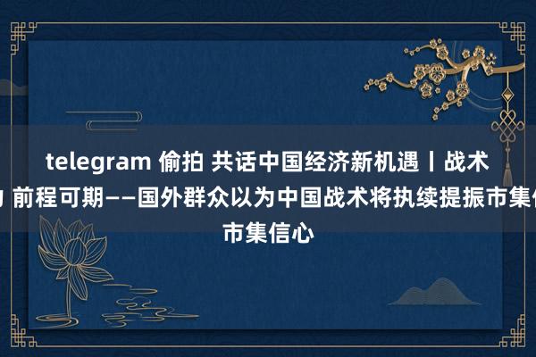 telegram 偷拍 共话中国经济新机遇丨战术发力 前程可期——国外群众以为中国战术将执续提振市集信心