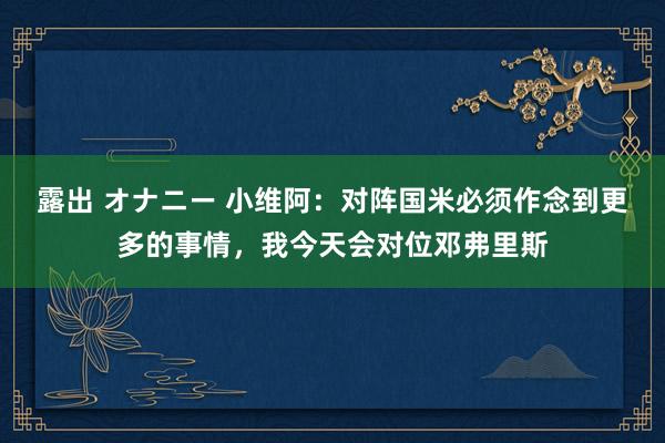 露出 オナニー 小维阿：对阵国米必须作念到更多的事情，我今天会对位邓弗里斯