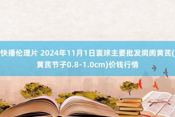 快播伦理片 2024年11月1日寰球主要批发阛阓黄芪(黄芪节子0.8-1.0cm)价钱行情