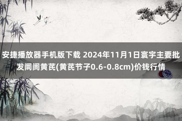 安捷播放器手机版下载 2024年11月1日寰宇主要批发阛阓黄芪(黄芪节子0.6-0.8cm)价钱行情