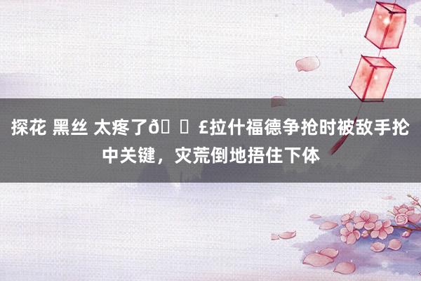 探花 黑丝 太疼了😣拉什福德争抢时被敌手抡中关键，灾荒倒地捂住下体