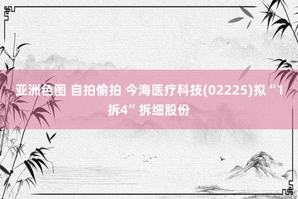 亚洲色图 自拍偷拍 今海医疗科技(02225)拟“1拆4”拆细股份