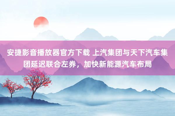 安捷影音播放器官方下载 上汽集团与天下汽车集团延迟联合左券，加快新能源汽车布局