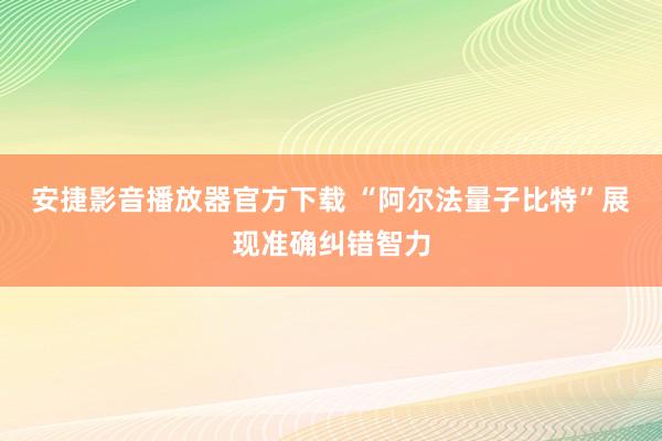 安捷影音播放器官方下载 “阿尔法量子比特”展现准确纠错智力