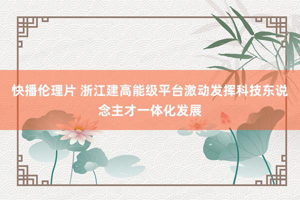 快播伦理片 浙江建高能级平台激动发挥科技东说念主才一体化发展