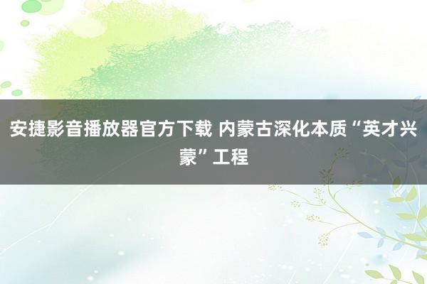 安捷影音播放器官方下载 内蒙古深化本质“英才兴蒙”工程