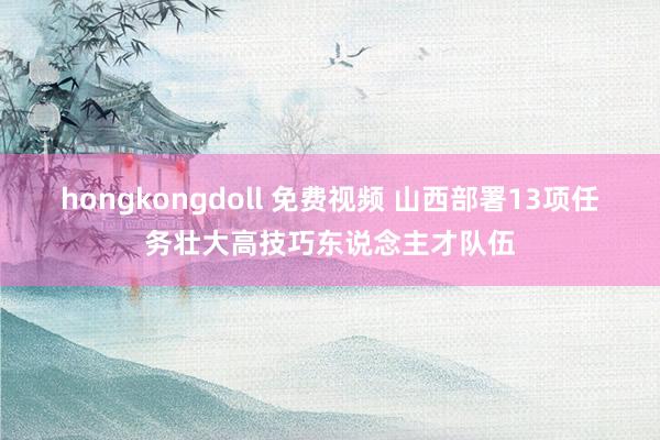 hongkongdoll 免费视频 山西部署13项任务壮大高技巧东说念主才队伍