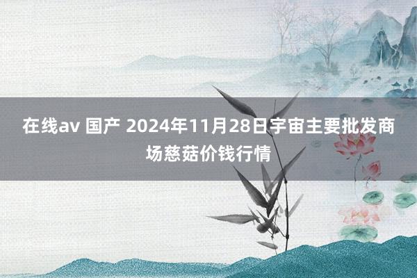 在线av 国产 2024年11月28日宇宙主要批发商场慈菇价钱行情