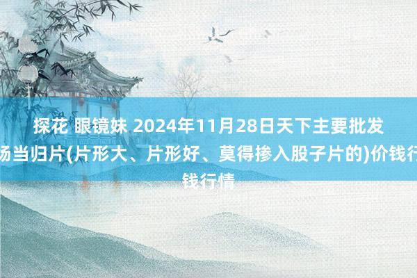 探花 眼镜妹 2024年11月28日天下主要批发商场当归片(片形大、片形好、莫得掺入股子片的)价钱行情