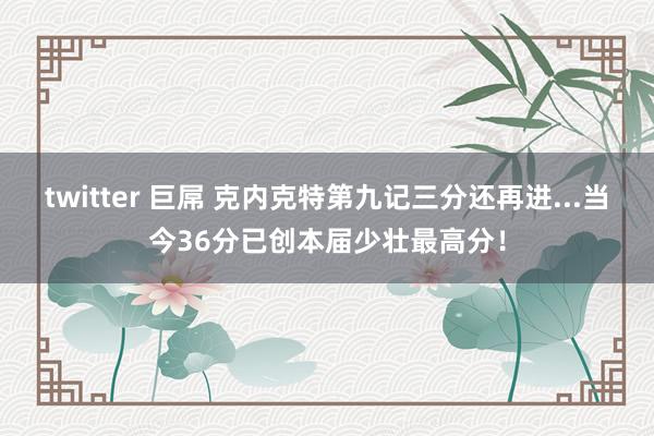 twitter 巨屌 克内克特第九记三分还再进...当今36分已创本届少壮最高分！