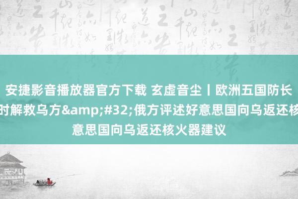 安捷影音播放器官方下载 玄虚音尘丨欧洲五国防长会磋商不时解救乌方&#32;俄方评述好意思国向乌返还核火器建议