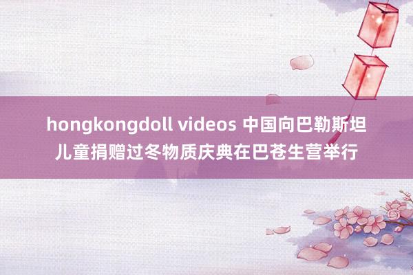 hongkongdoll videos 中国向巴勒斯坦儿童捐赠过冬物质庆典在巴苍生营举行