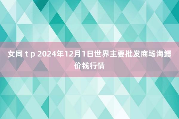 女同 t p 2024年12月1日世界主要批发商场海鳗价钱行情