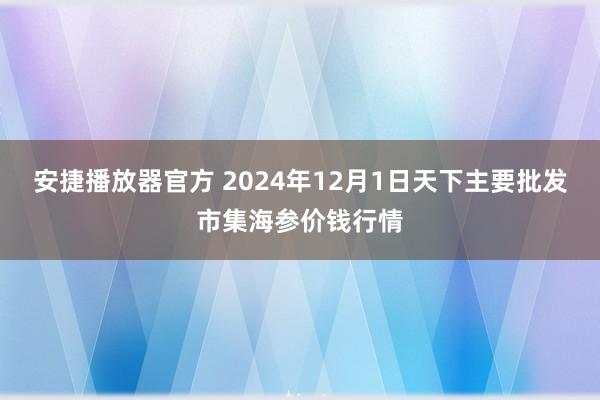 安捷播放器官方 2024年12月1日天下主要批发市集海参价钱行情