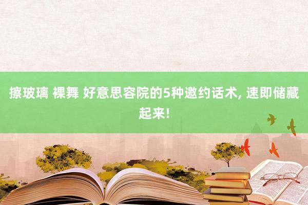 擦玻璃 裸舞 好意思容院的5种邀约话术， 速即储藏起来!