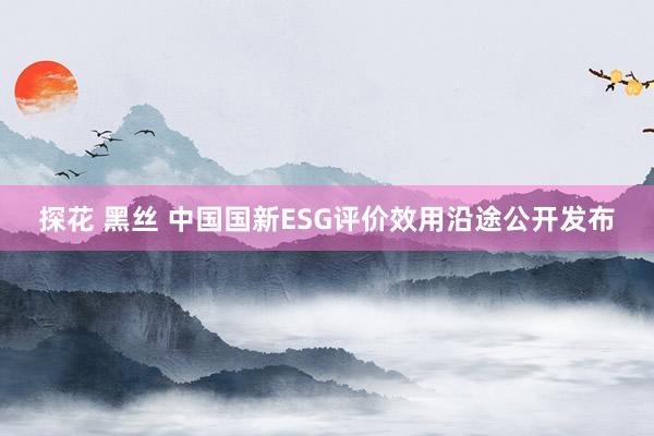 探花 黑丝 中国国新ESG评价效用沿途公开发布