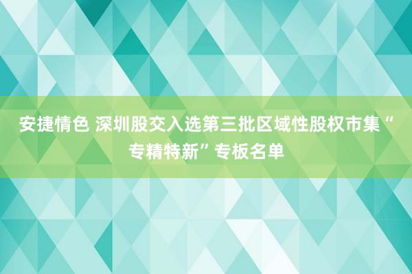 安捷情色 深圳股交入选第三批区域性股权市集“专精特新”专板名单