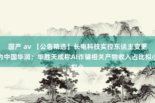 国产 av 【公告精选】长电科技实控东谈主变更为中国华润；华胜天成称AI诈骗相关产物收入占比拟小