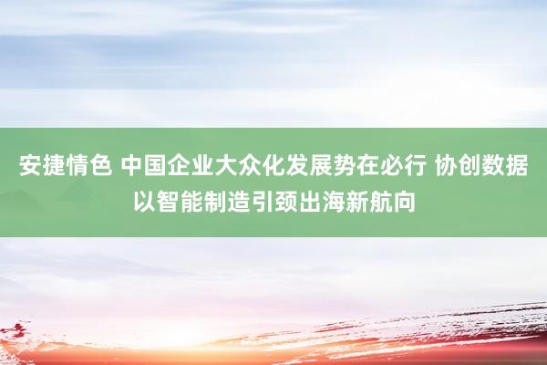 安捷情色 中国企业大众化发展势在必行 协创数据以智能制造引颈出海新航向