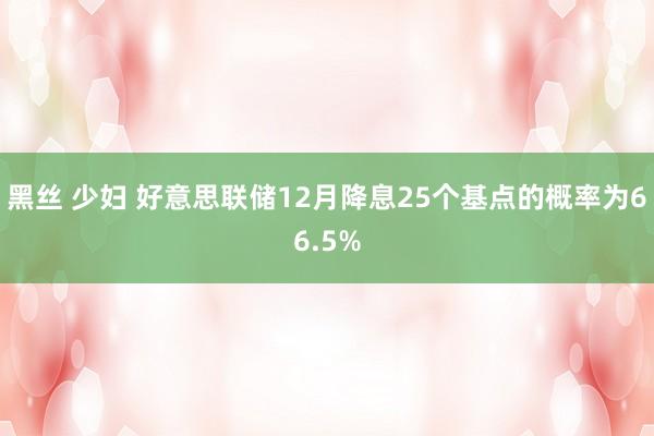 黑丝 少妇 好意思联储12月降息25个基点的概率为66.5%