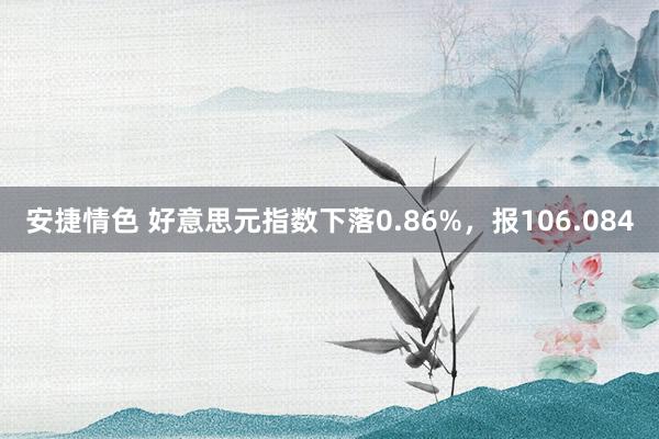 安捷情色 好意思元指数下落0.86%，报106.084