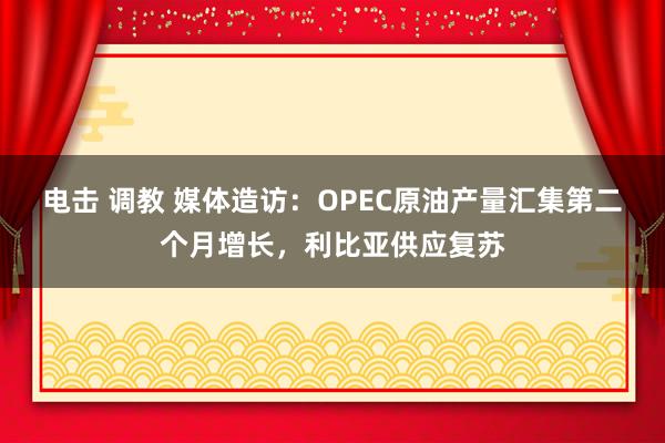 电击 调教 媒体造访：OPEC原油产量汇集第二个月增长，利比亚供应复苏