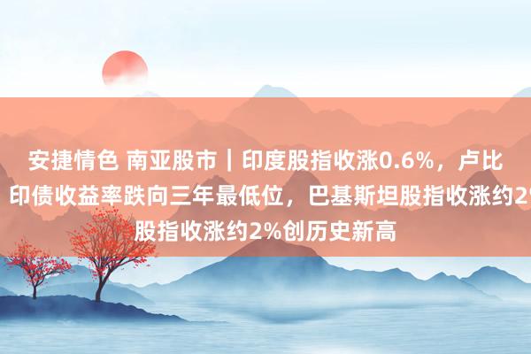 安捷情色 南亚股市｜印度股指收涨0.6%，卢比创历史新低、印债收益率跌向三年最低位，巴基斯坦股指收涨约2%创历史新高