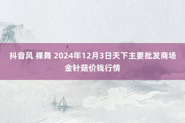 抖音风 裸舞 2024年12月3日天下主要批发商场金针菇价钱行情