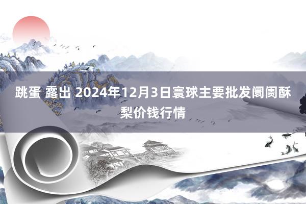 跳蛋 露出 2024年12月3日寰球主要批发阛阓酥梨价钱行情